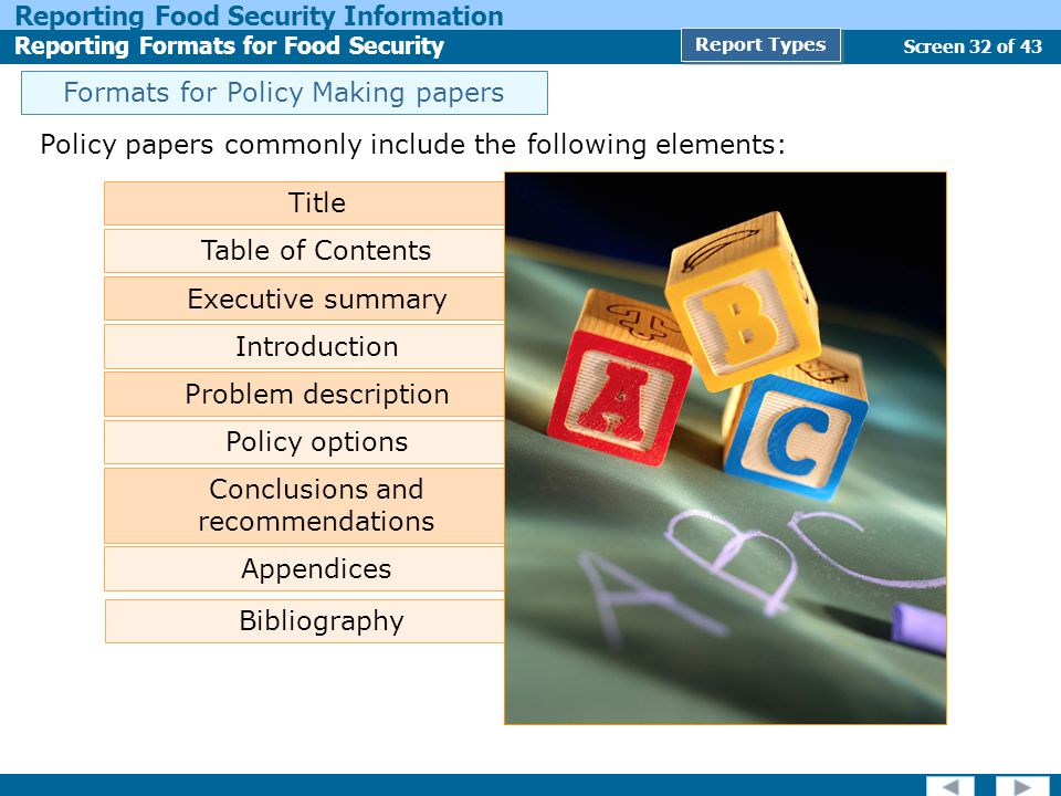 Screen 32 of 43 Reporting Food Security Information Reporting Formats for Food Security Report Types Policy papers commonly include the following elements: Title Table of Contents Executive summary Problem description Policy options Conclusions and recommendations Appendices Bibliography Introduction Formats for Policy Making papers