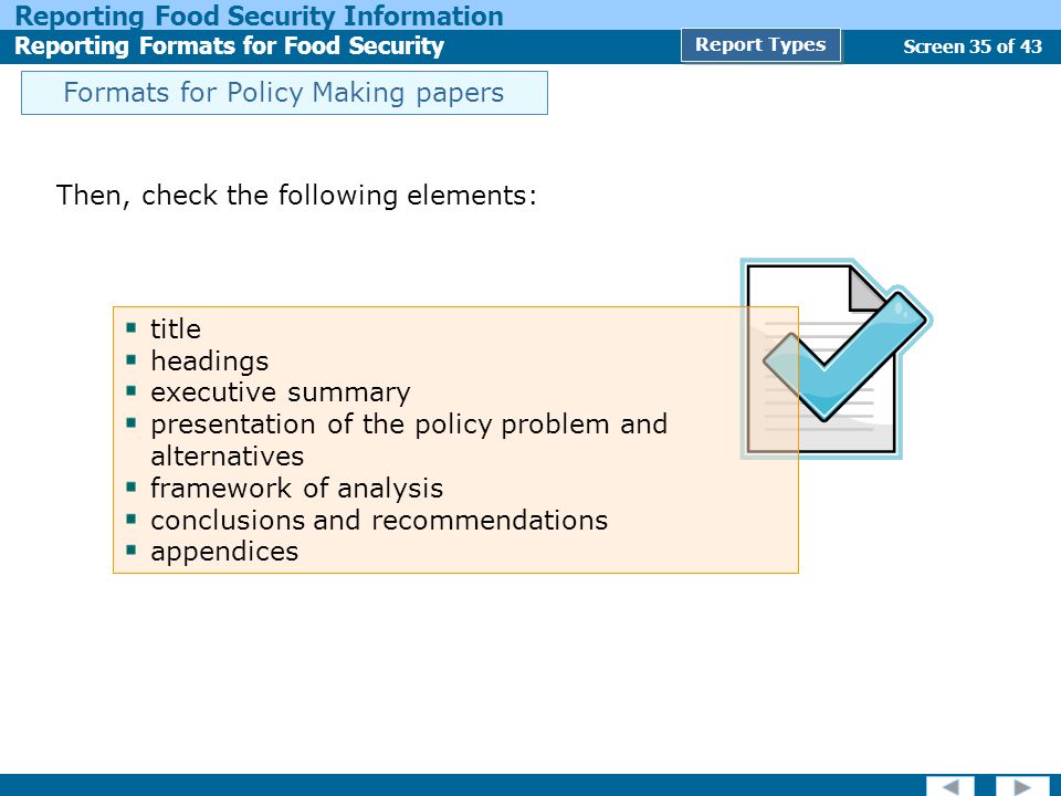 Screen 35 of 43 Reporting Food Security Information Reporting Formats for Food Security Report Types Then, check the following elements: title headings executive summary presentation of the policy problem and alternatives framework of analysis conclusions and recommendations appendices Formats for Policy Making papers