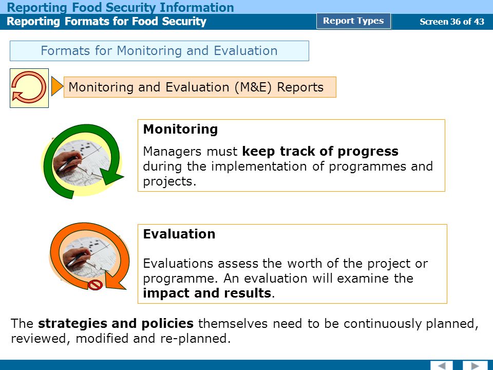 Screen 36 of 43 Reporting Food Security Information Reporting Formats for Food Security Report Types Formats for Monitoring and Evaluation Monitoring and Evaluation (M&E) Reports Monitoring Managers must keep track of progress during the implementation of programmes and projects.