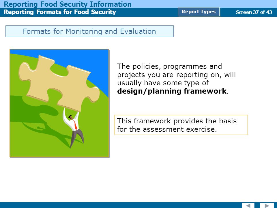 Screen 37 of 43 Reporting Food Security Information Reporting Formats for Food Security Report Types Formats for Monitoring and Evaluation The policies, programmes and projects you are reporting on, will usually have some type of design/planning framework.