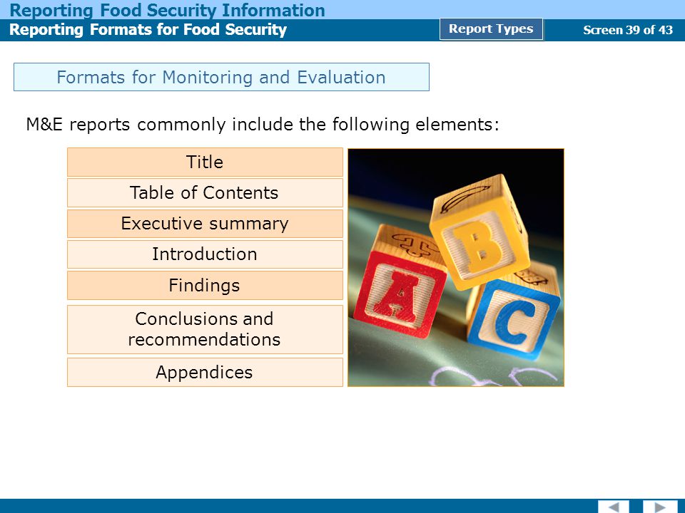 Screen 39 of 43 Reporting Food Security Information Reporting Formats for Food Security Report Types Formats for Monitoring and Evaluation M&E reports commonly include the following elements: Title Table of Contents Executive summary Findings Conclusions and recommendations Appendices Introduction