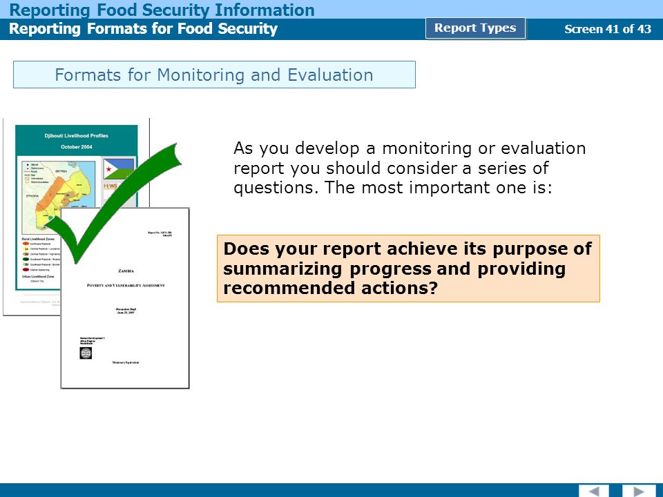 Screen 41 of 43 Reporting Food Security Information Reporting Formats for Food Security Report Types Formats for Monitoring and Evaluation As you develop a monitoring or evaluation report you should consider a series of questions.