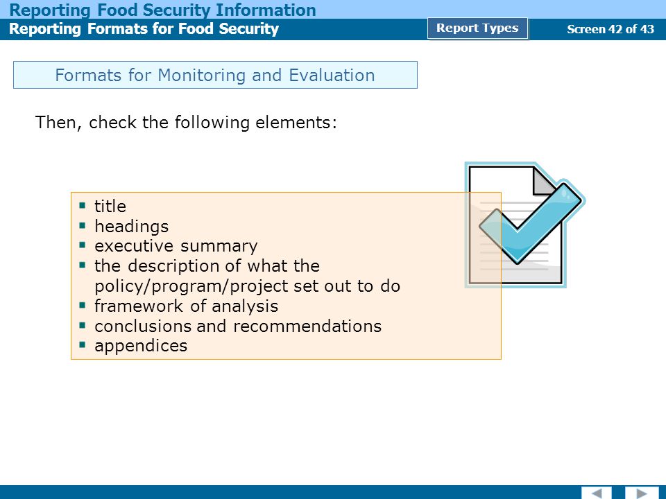 Screen 42 of 43 Reporting Food Security Information Reporting Formats for Food Security Report Types Formats for Monitoring and Evaluation Then, check the following elements: title headings executive summary the description of what the policy/program/project set out to do framework of analysis conclusions and recommendations appendices