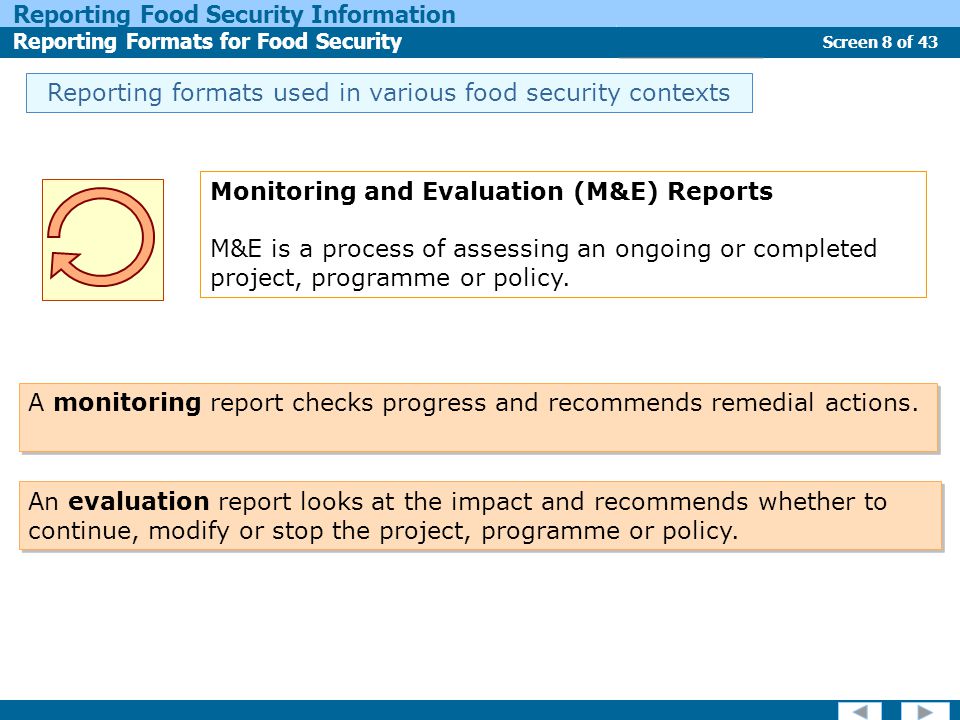 Screen 8 of 43 Reporting Food Security Information Reporting Formats for Food Security Report Types Reporting formats used in various food security contexts Monitoring and Evaluation (M&E) Reports M&E is a process of assessing an ongoing or completed project, programme or policy.