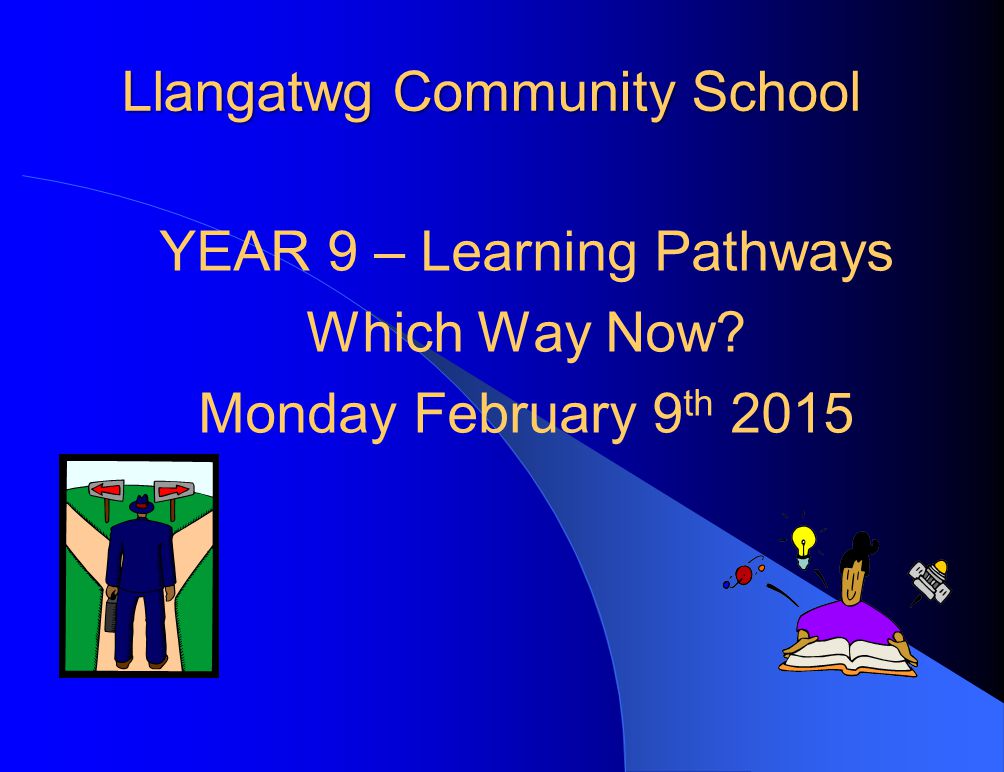 Llangatwg Community School YEAR 9 – Learning Pathways Which Way Now Monday February 9 th 2015