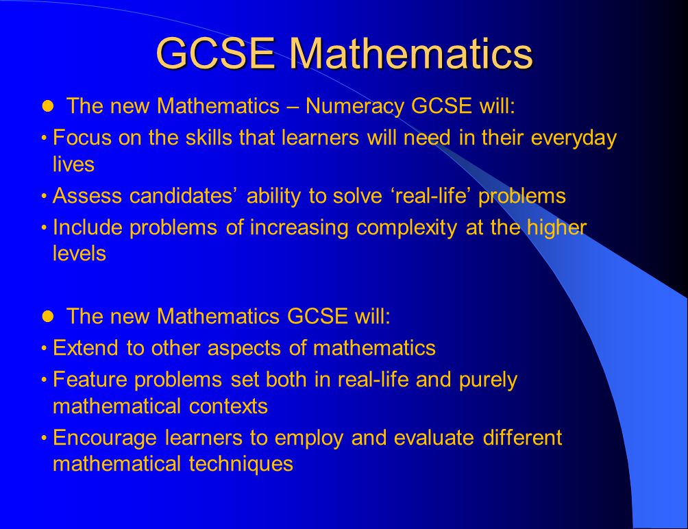 GCSE Mathematics The new Mathematics – Numeracy GCSE will: Focus on the skills that learners will need in their everyday lives Assess candidates’ ability to solve ‘real-life’ problems Include problems of increasing complexity at the higher levels The new Mathematics GCSE will: Extend to other aspects of mathematics Feature problems set both in real-life and purely mathematical contexts Encourage learners to employ and evaluate different mathematical techniques