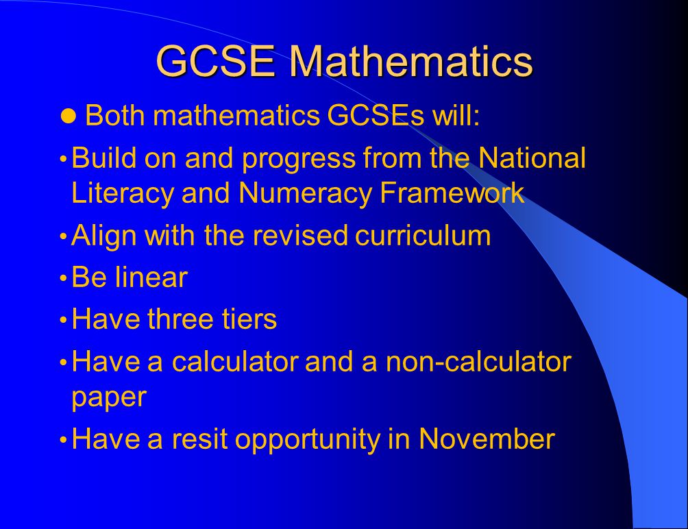 GCSE Mathematics Both mathematics GCSEs will: Build on and progress from the National Literacy and Numeracy Framework Align with the revised curriculum Be linear Have three tiers Have a calculator and a non-calculator paper Have a resit opportunity in November