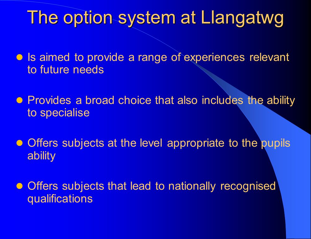 The option system at Llangatwg Is aimed to provide a range of experiences relevant to future needs Provides a broad choice that also includes the ability to specialise Offers subjects at the level appropriate to the pupils ability Offers subjects that lead to nationally recognised qualifications