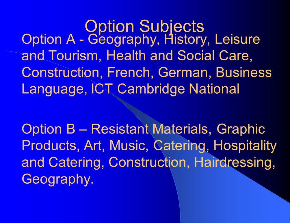 Option Subjects Option A - Geography, History, Leisure and Tourism, Health and Social Care, Construction, French, German, Business Language, ICT Cambridge National Option B – Resistant Materials, Graphic Products, Art, Music, Catering, Hospitality and Catering, Construction, Hairdressing, Geography.