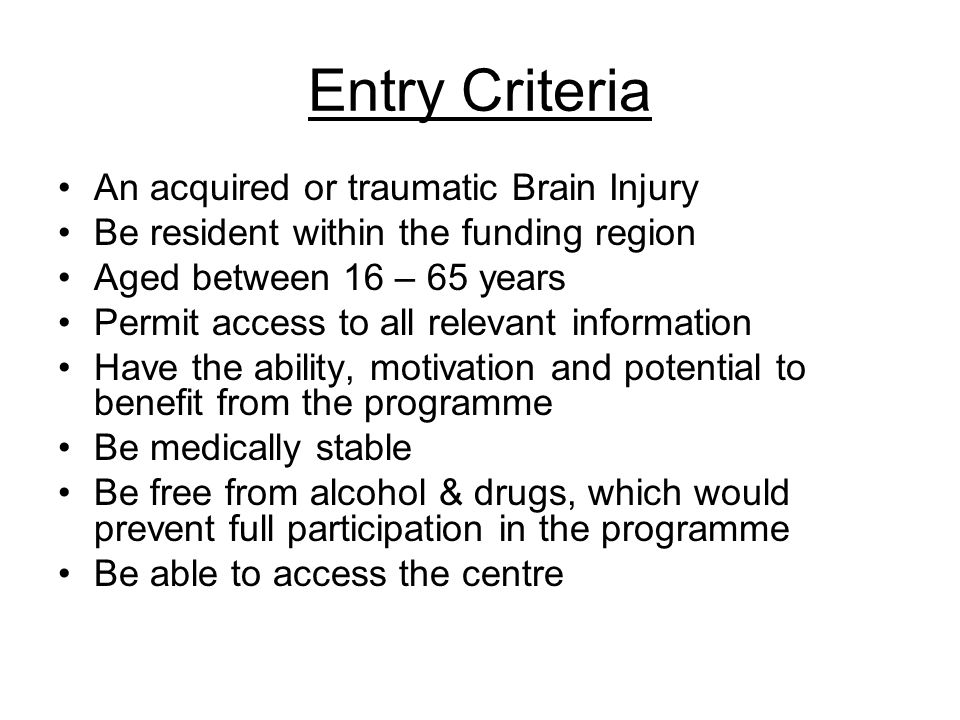 Entry Criteria An acquired or traumatic Brain Injury Be resident within the funding region Aged between 16 – 65 years Permit access to all relevant information Have the ability, motivation and potential to benefit from the programme Be medically stable Be free from alcohol & drugs, which would prevent full participation in the programme Be able to access the centre