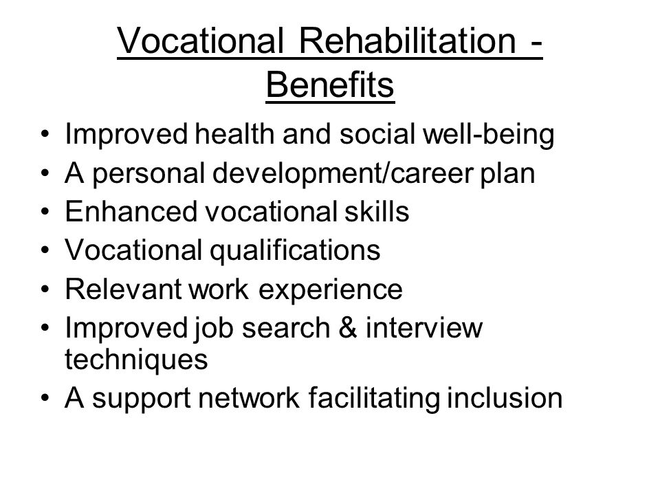 Vocational Rehabilitation - Benefits Improved health and social well-being A personal development/career plan Enhanced vocational skills Vocational qualifications Relevant work experience Improved job search & interview techniques A support network facilitating inclusion