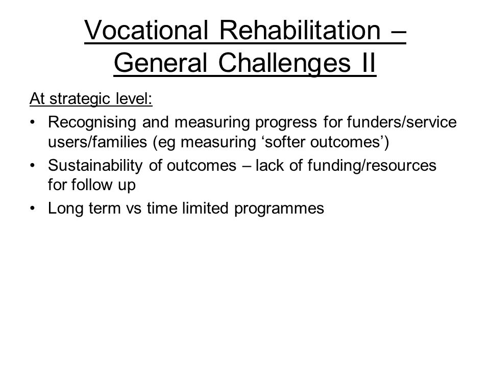Vocational Rehabilitation – General Challenges II At strategic level: Recognising and measuring progress for funders/service users/families (eg measuring ‘softer outcomes’) Sustainability of outcomes – lack of funding/resources for follow up Long term vs time limited programmes