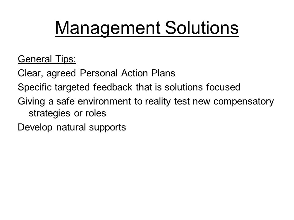 Management Solutions General Tips: Clear, agreed Personal Action Plans Specific targeted feedback that is solutions focused Giving a safe environment to reality test new compensatory strategies or roles Develop natural supports