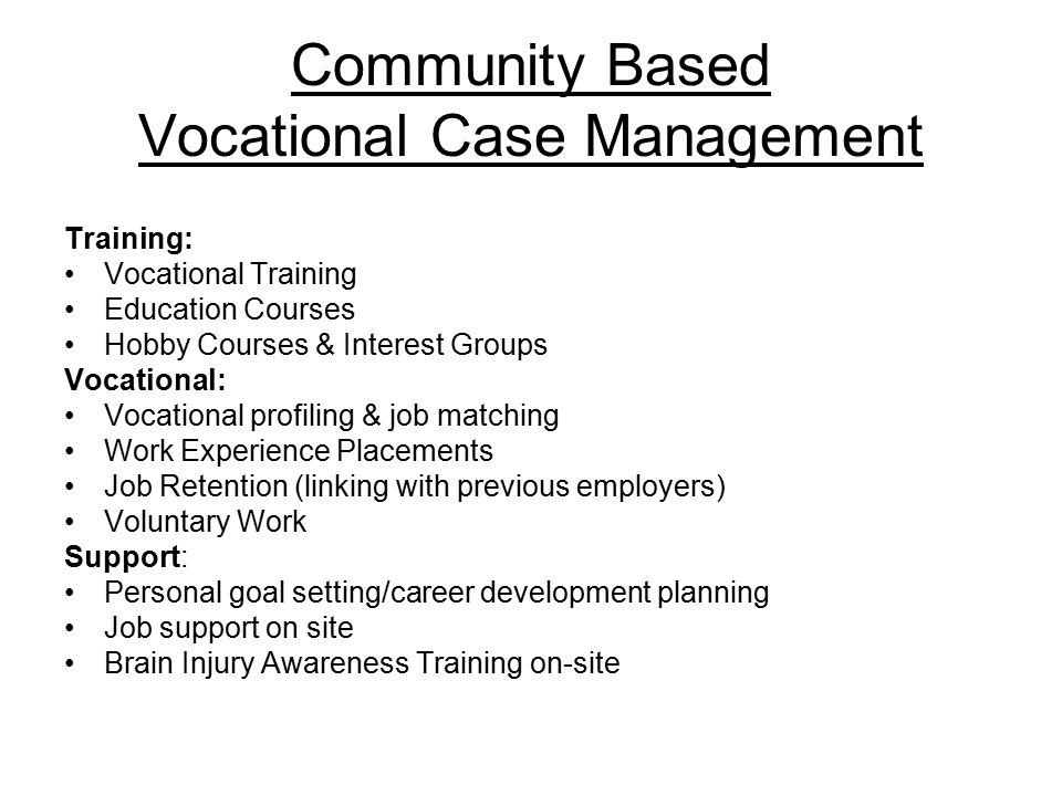 Community Based Vocational Case Management Training: Vocational Training Education Courses Hobby Courses & Interest Groups Vocational: Vocational profiling & job matching Work Experience Placements Job Retention (linking with previous employers) Voluntary Work Support: Personal goal setting/career development planning Job support on site Brain Injury Awareness Training on-site