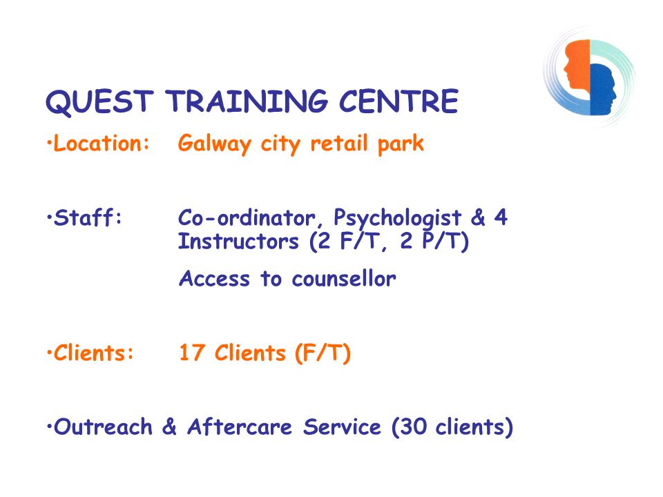 QUEST TRAINING CENTRE Location: Galway city retail park Staff: Co-ordinator, Psychologist & 4 Instructors (2 F/T, 2 P/T) Access to counsellor Clients: 17 Clients (F/T) Outreach & Aftercare Service (30 clients)