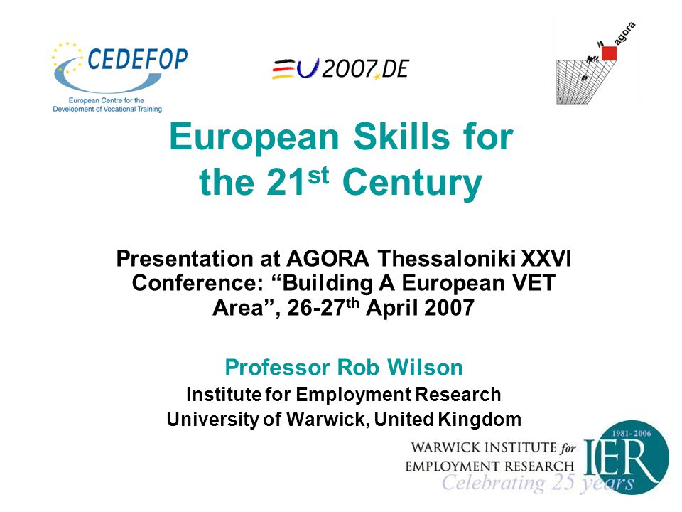European Skills for the 21 st Century Presentation at AGORA Thessaloniki XXVI Conference: Building A European VET Area , th April 2007 Professor Rob Wilson Institute for Employment Research University of Warwick, United Kingdom