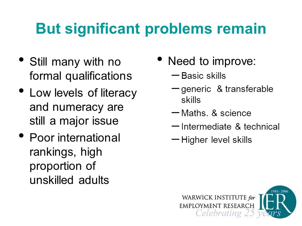 But significant problems remain Still many with no formal qualifications Low levels of literacy and numeracy are still a major issue Poor international rankings, high proportion of unskilled adults Need to improve: – Basic skills – generic & transferable skills – Maths.