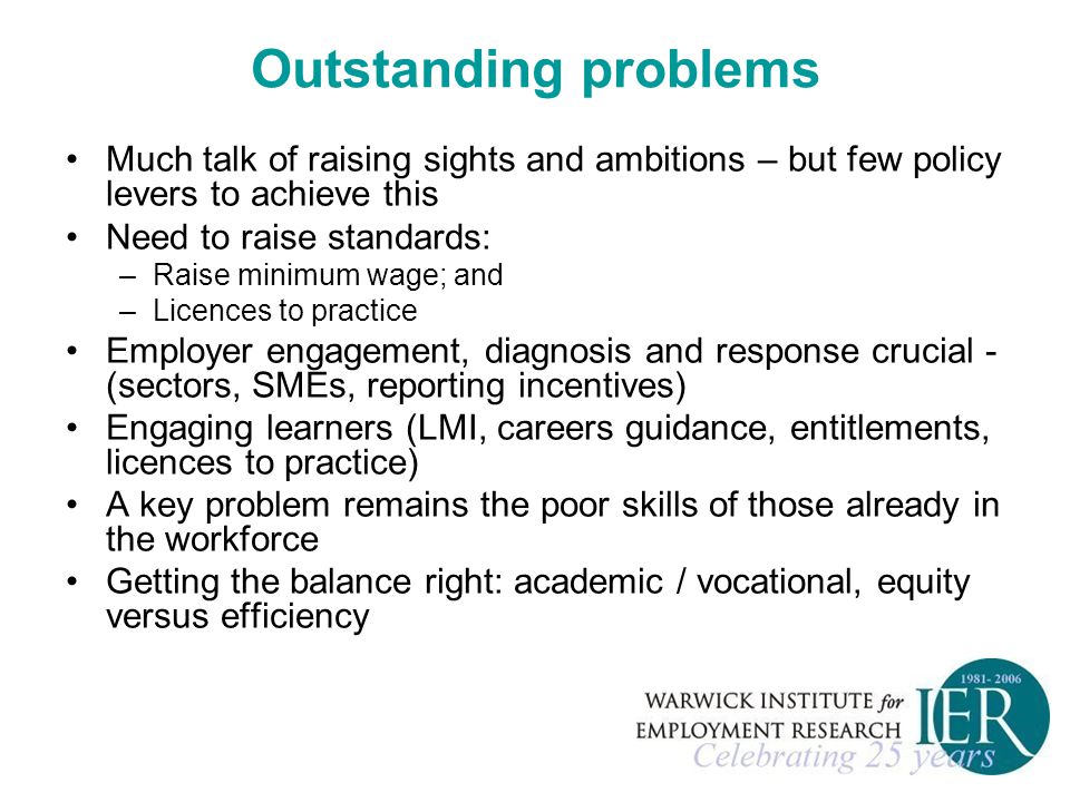 Outstanding problems Much talk of raising sights and ambitions – but few policy levers to achieve this Need to raise standards: –Raise minimum wage; and –Licences to practice Employer engagement, diagnosis and response crucial - (sectors, SMEs, reporting incentives) Engaging learners (LMI, careers guidance, entitlements, licences to practice) A key problem remains the poor skills of those already in the workforce Getting the balance right: academic / vocational, equity versus efficiency