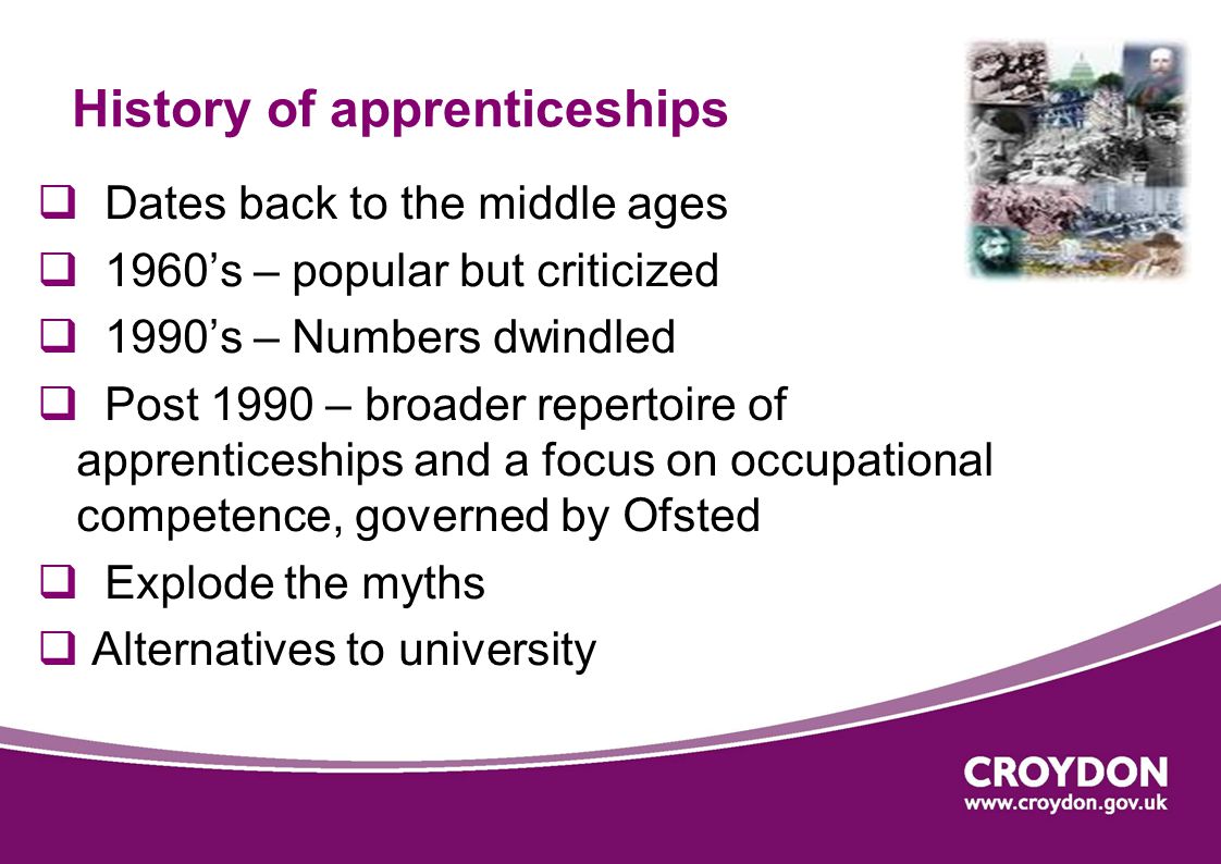 History of apprenticeships  Dates back to the middle ages  1960’s – popular but criticized  1990’s – Numbers dwindled  Post 1990 – broader repertoire of apprenticeships and a focus on occupational competence, governed by Ofsted  Explode the myths  Alternatives to university