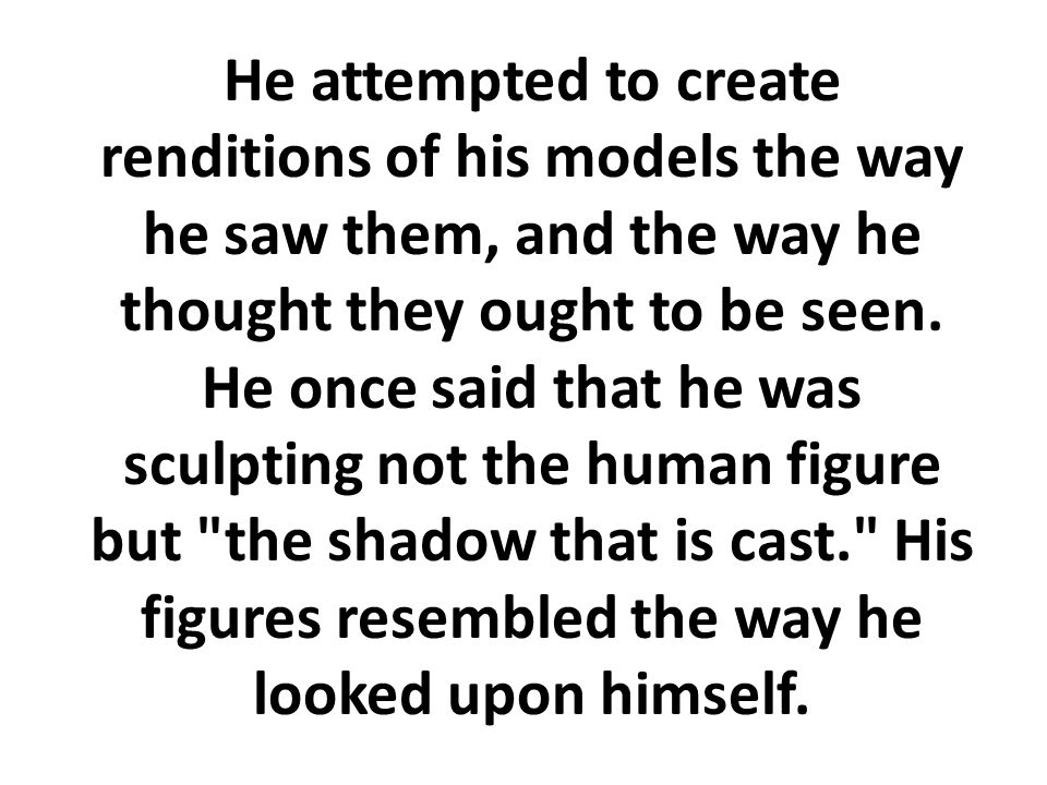 He attempted to create renditions of his models the way he saw them, and the way he thought they ought to be seen.