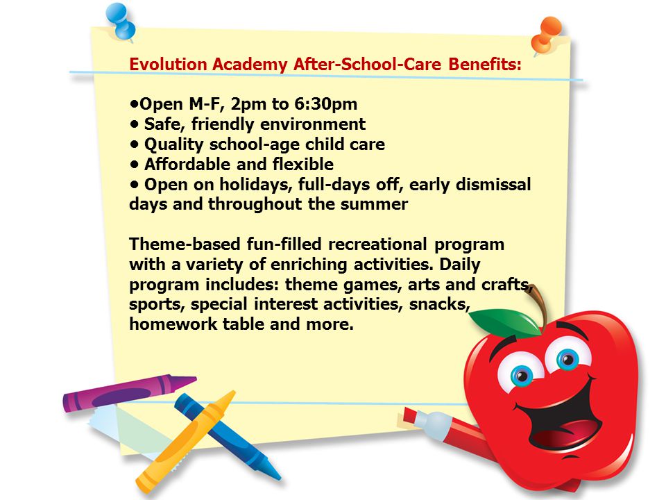 Evolution Academy After-School-Care Benefits: Open M-F, 2pm to 6:30pm Safe, friendly environment Quality school-age child care Affordable and flexible Open on holidays, full-days off, early dismissal days and throughout the summer Theme-based fun-filled recreational program with a variety of enriching activities.