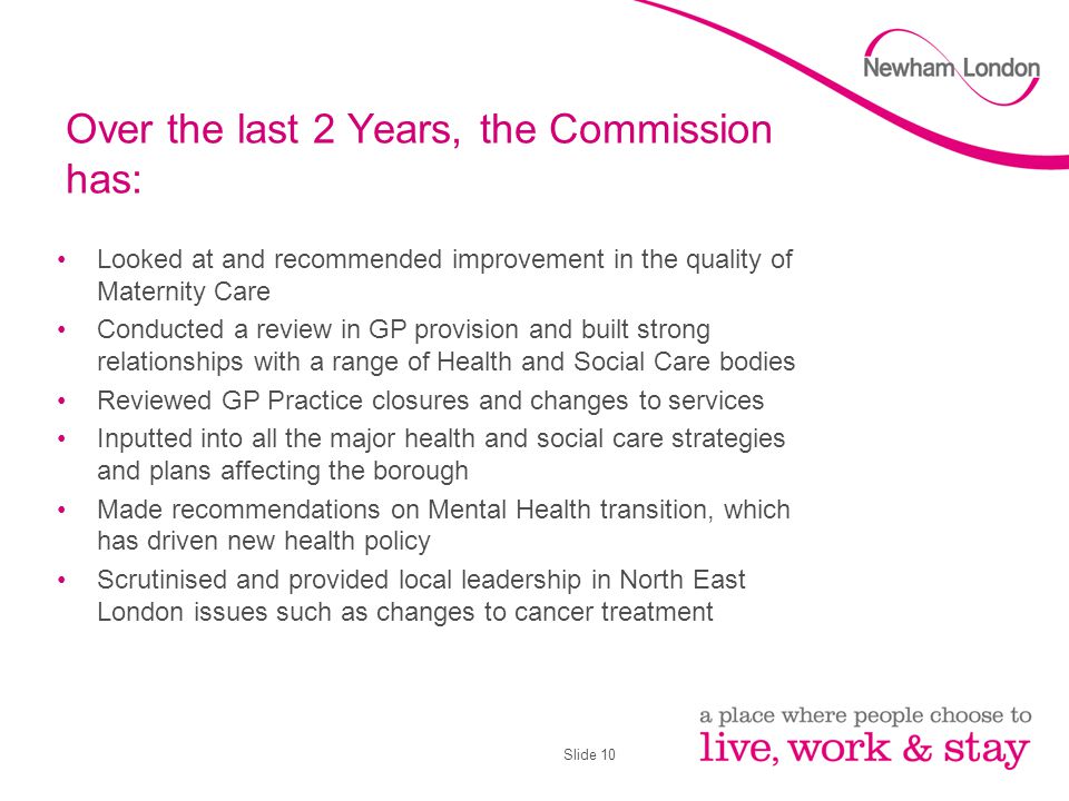 Slide 10 Over the last 2 Years, the Commission has: Looked at and recommended improvement in the quality of Maternity Care Conducted a review in GP provision and built strong relationships with a range of Health and Social Care bodies Reviewed GP Practice closures and changes to services Inputted into all the major health and social care strategies and plans affecting the borough Made recommendations on Mental Health transition, which has driven new health policy Scrutinised and provided local leadership in North East London issues such as changes to cancer treatment