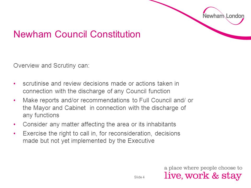 Slide 4 Newham Council Constitution Overview and Scrutiny can: scrutinise and review decisions made or actions taken in connection with the discharge of any Council function Make reports and/or recommendations to Full Council and/ or the Mayor and Cabinet in connection with the discharge of any functions Consider any matter affecting the area or its inhabitants Exercise the right to call in, for reconsideration, decisions made but not yet implemented by the Executive