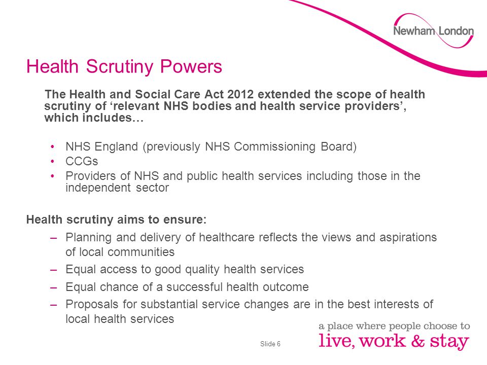 Slide 6 Health Scrutiny Powers The Health and Social Care Act 2012 extended the scope of health scrutiny of ‘relevant NHS bodies and health service providers’, which includes… NHS England (previously NHS Commissioning Board) CCGs Providers of NHS and public health services including those in the independent sector Health scrutiny aims to ensure: –Planning and delivery of healthcare reflects the views and aspirations of local communities –Equal access to good quality health services –Equal chance of a successful health outcome –Proposals for substantial service changes are in the best interests of local health services