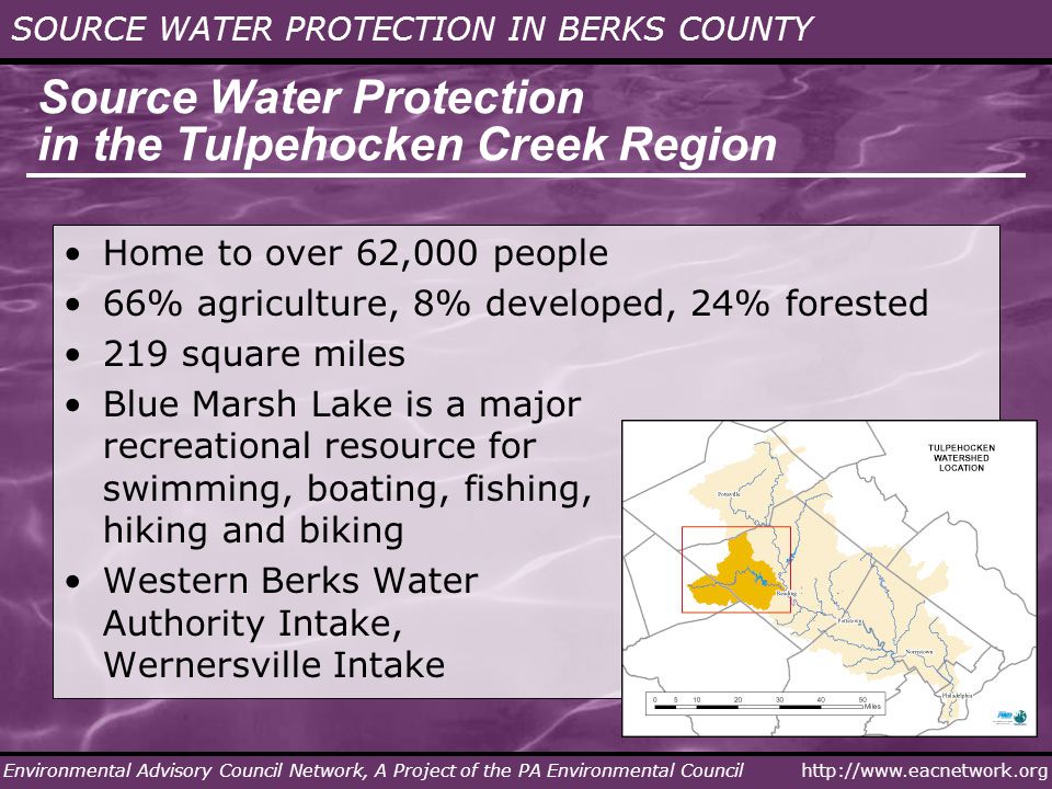 SOURCE WATER PROTECTION IN BERKS COUNTY Environmental Advisory Council Network, A Project of the PA Environmental Council Source Water Protection in the Tulpehocken Creek Region Home to over 62,000 people 66% agriculture, 8% developed, 24% forested 219 square miles Blue Marsh Lake is a major recreational resource for swimming, boating, fishing, hiking and biking Western Berks Water Authority Intake, Wernersville Intake