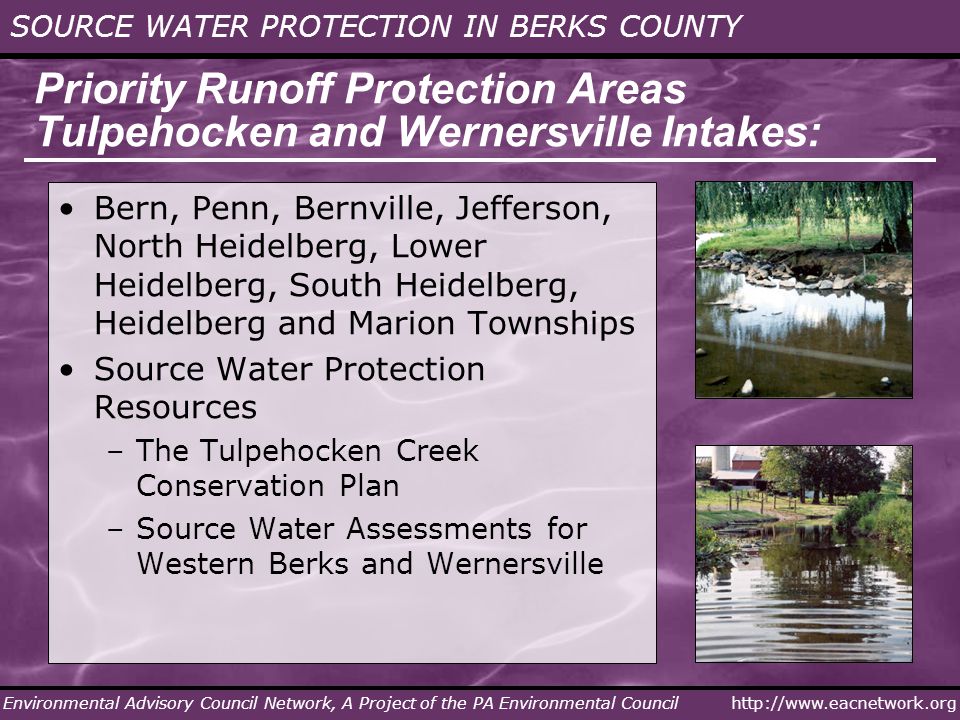 SOURCE WATER PROTECTION IN BERKS COUNTY Environmental Advisory Council Network, A Project of the PA Environmental Council Priority Runoff Protection Areas Tulpehocken and Wernersville Intakes: Bern, Penn, Bernville, Jefferson, North Heidelberg, Lower Heidelberg, South Heidelberg, Heidelberg and Marion Townships Source Water Protection Resources –The Tulpehocken Creek Conservation Plan –Source Water Assessments for Western Berks and Wernersville