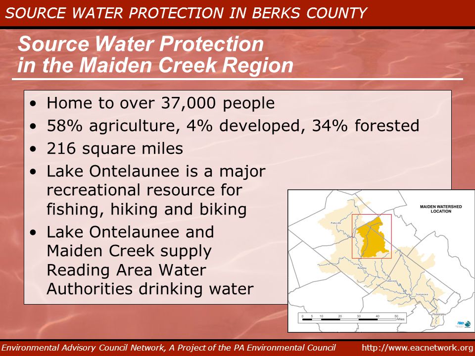 SOURCE WATER PROTECTION IN BERKS COUNTY Environmental Advisory Council Network, A Project of the PA Environmental Council Source Water Protection in the Maiden Creek Region Home to over 37,000 people 58% agriculture, 4% developed, 34% forested 216 square miles Lake Ontelaunee is a major recreational resource for fishing, hiking and biking Lake Ontelaunee and Maiden Creek supply Reading Area Water Authorities drinking water