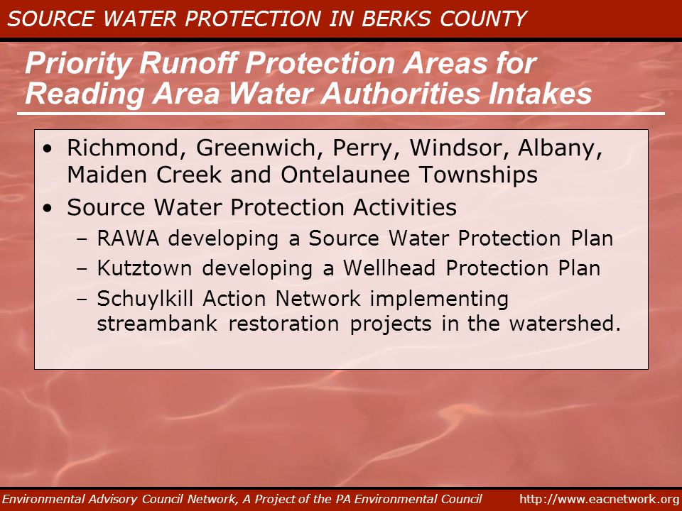 SOURCE WATER PROTECTION IN BERKS COUNTY Environmental Advisory Council Network, A Project of the PA Environmental Council Priority Runoff Protection Areas for Reading Area Water Authorities Intakes Richmond, Greenwich, Perry, Windsor, Albany, Maiden Creek and Ontelaunee Townships Source Water Protection Activities –RAWA developing a Source Water Protection Plan –Kutztown developing a Wellhead Protection Plan –Schuylkill Action Network implementing streambank restoration projects in the watershed.