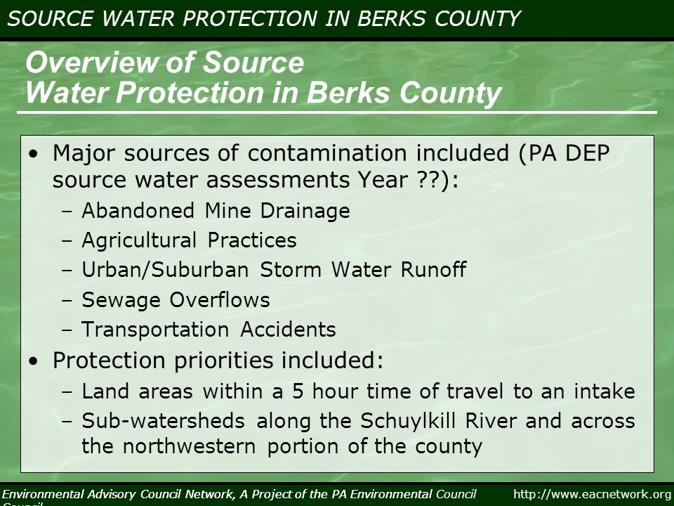 Environmental Advisory Council Network, A Project of the PA Environmental Council   SOURCE WATER PROTECTION IN BERKS COUNTY Environmental Advisory Council Network, A Project of the PA Environmental Council Overview of Source Water Protection in Berks County Major sources of contamination included (PA DEP source water assessments Year ): –Abandoned Mine Drainage –Agricultural Practices –Urban/Suburban Storm Water Runoff –Sewage Overflows –Transportation Accidents Protection priorities included: –Land areas within a 5 hour time of travel to an intake –Sub-watersheds along the Schuylkill River and across the northwestern portion of the county