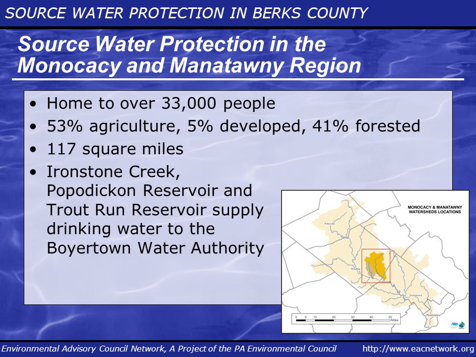 SOURCE WATER PROTECTION IN BERKS COUNTY Environmental Advisory Council Network, A Project of the PA Environmental Council Source Water Protection in the Monocacy and Manatawny Region Home to over 33,000 people 53% agriculture, 5% developed, 41% forested 117 square miles Ironstone Creek, Popodickon Reservoir and Trout Run Reservoir supply drinking water to the Boyertown Water Authority