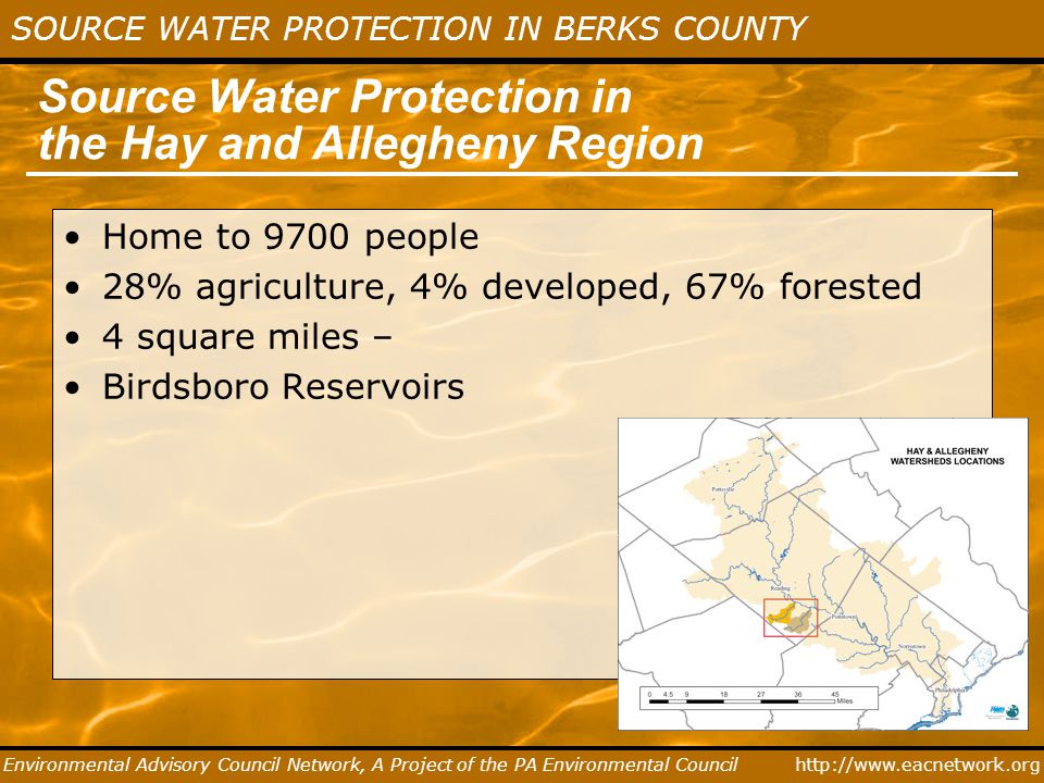 SOURCE WATER PROTECTION IN BERKS COUNTY Environmental Advisory Council Network, A Project of the PA Environmental Council Source Water Protection in the Hay and Allegheny Region Home to 9700 people 28% agriculture, 4% developed, 67% forested 4 square miles – Birdsboro Reservoirs