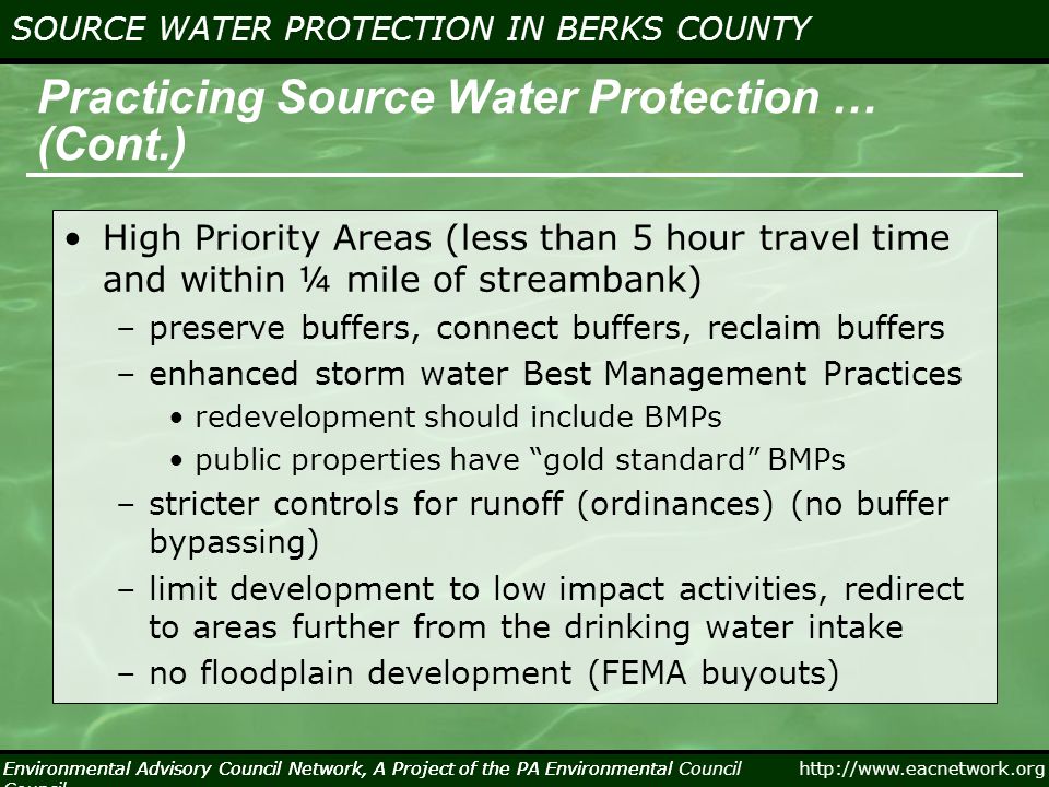 Environmental Advisory Council Network, A Project of the PA Environmental Council   SOURCE WATER PROTECTION IN BERKS COUNTY Environmental Advisory Council Network, A Project of the PA Environmental Council Practicing Source Water Protection … (Cont.) High Priority Areas (less than 5 hour travel time and within ¼ mile of streambank) –preserve buffers, connect buffers, reclaim buffers –enhanced storm water Best Management Practices redevelopment should include BMPs public properties have gold standard BMPs –stricter controls for runoff (ordinances) (no buffer bypassing) –limit development to low impact activities, redirect to areas further from the drinking water intake –no floodplain development (FEMA buyouts)