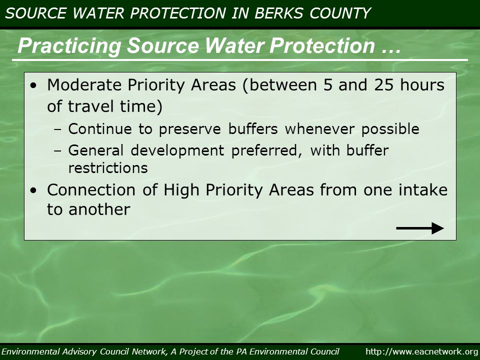 Environmental Advisory Council Network, A Project of the PA Environmental Council   SOURCE WATER PROTECTION IN BERKS COUNTY Practicing Source Water Protection … Moderate Priority Areas (between 5 and 25 hours of travel time) –Continue to preserve buffers whenever possible –General development preferred, with buffer restrictions Connection of High Priority Areas from one intake to another