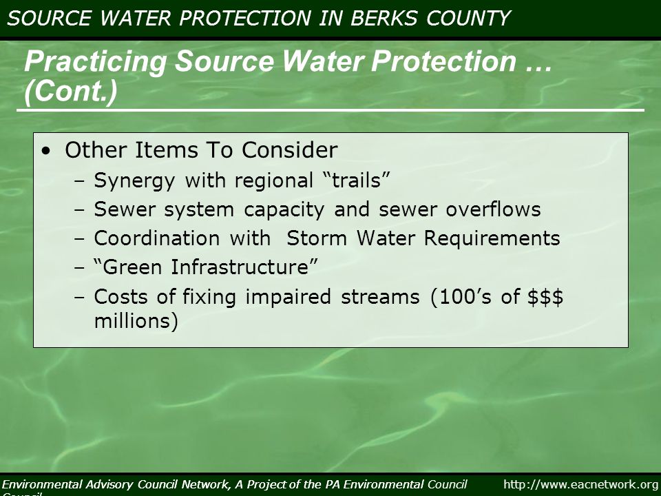 Environmental Advisory Council Network, A Project of the PA Environmental Council   SOURCE WATER PROTECTION IN BERKS COUNTY Environmental Advisory Council Network, A Project of the PA Environmental Council Practicing Source Water Protection … (Cont.) Other Items To Consider –Synergy with regional trails –Sewer system capacity and sewer overflows –Coordination with Storm Water Requirements – Green Infrastructure –Costs of fixing impaired streams (100’s of $$$ millions)