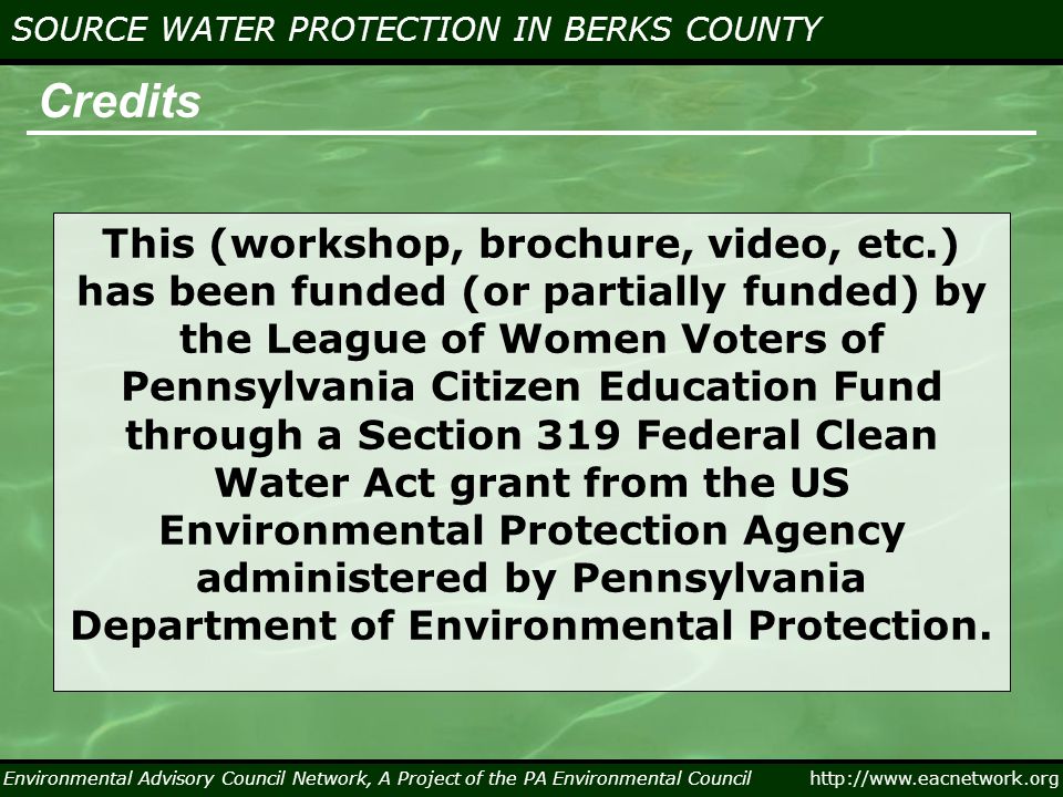 Environmental Advisory Council Network, A Project of the PA Environmental Council   SOURCE WATER PROTECTION IN BERKS COUNTY Credits This (workshop, brochure, video, etc.) has been funded (or partially funded) by the League of Women Voters of Pennsylvania Citizen Education Fund through a Section 319 Federal Clean Water Act grant from the US Environmental Protection Agency administered by Pennsylvania Department of Environmental Protection.