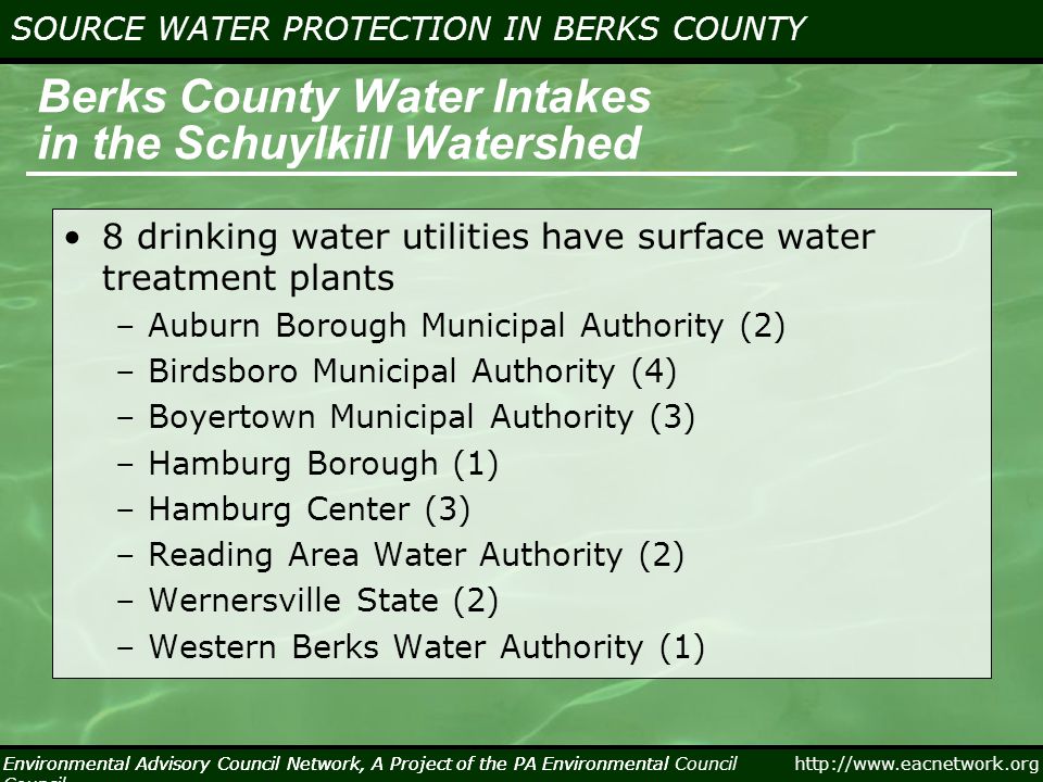 Environmental Advisory Council Network, A Project of the PA Environmental Council   SOURCE WATER PROTECTION IN BERKS COUNTY Environmental Advisory Council Network, A Project of the PA Environmental Council Berks County Water Intakes in the Schuylkill Watershed 8 drinking water utilities have surface water treatment plants –Auburn Borough Municipal Authority (2) –Birdsboro Municipal Authority (4) –Boyertown Municipal Authority (3) –Hamburg Borough (1) –Hamburg Center (3) –Reading Area Water Authority (2) –Wernersville State (2) –Western Berks Water Authority (1)