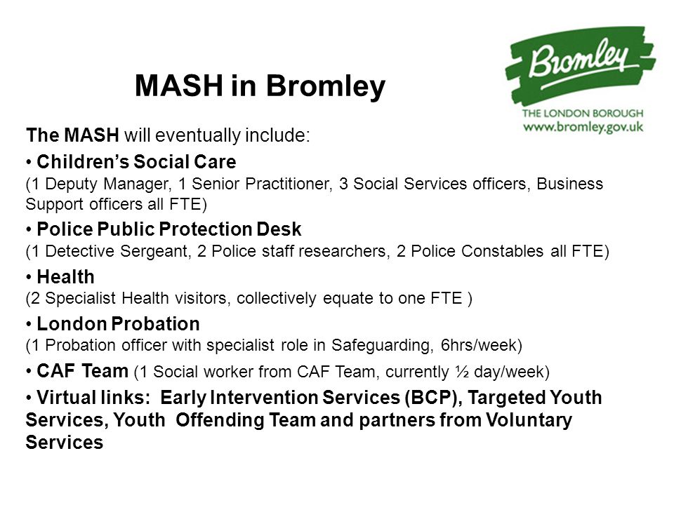 MASH in Bromley The MASH will eventually include: Children’s Social Care (1 Deputy Manager, 1 Senior Practitioner, 3 Social Services officers, Business Support officers all FTE) Police Public Protection Desk (1 Detective Sergeant, 2 Police staff researchers, 2 Police Constables all FTE) Health (2 Specialist Health visitors, collectively equate to one FTE ) London Probation (1 Probation officer with specialist role in Safeguarding, 6hrs/week) CAF Team (1 Social worker from CAF Team, currently ½ day/week) Virtual links: Early Intervention Services (BCP), Targeted Youth Services, Youth Offending Team and partners from Voluntary Services