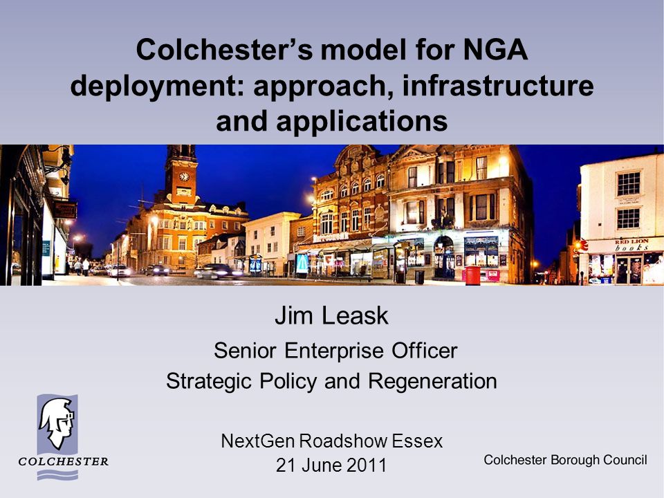 Colchester’s model for NGA deployment: approach, infrastructure and applications Jim Leask Senior Enterprise Officer Strategic Policy and Regeneration NextGen Roadshow Essex 21 June 2011