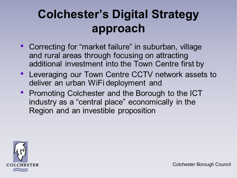 Colchester’s Digital Strategy approach Correcting for market failure in suburban, village and rural areas through focusing on attracting additional investment into the Town Centre first by Leveraging our Town Centre CCTV network assets to deliver an urban WiFi deployment and Promoting Colchester and the Borough to the ICT industry as a central place economically in the Region and an investible proposition