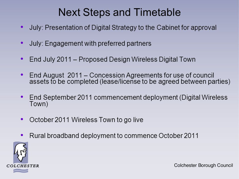 Next Steps and Timetable July: Presentation of Digital Strategy to the Cabinet for approval July: Engagement with preferred partners End July 2011 – Proposed Design Wireless Digital Town End August 2011 – Concession Agreements for use of council assets to be completed (lease/license to be agreed between parties) End September 2011 commencement deployment (Digital Wireless Town) October 2011 Wireless Town to go live Rural broadband deployment to commence October 2011