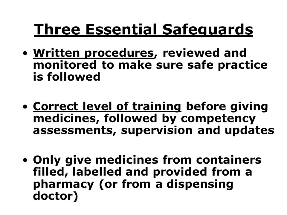 Three Essential Safeguards Written procedures, reviewed and monitored to make sure safe practice is followed Correct level of training before giving medicines, followed by competency assessments, supervision and updates Only give medicines from containers filled, labelled and provided from a pharmacy (or from a dispensing doctor)