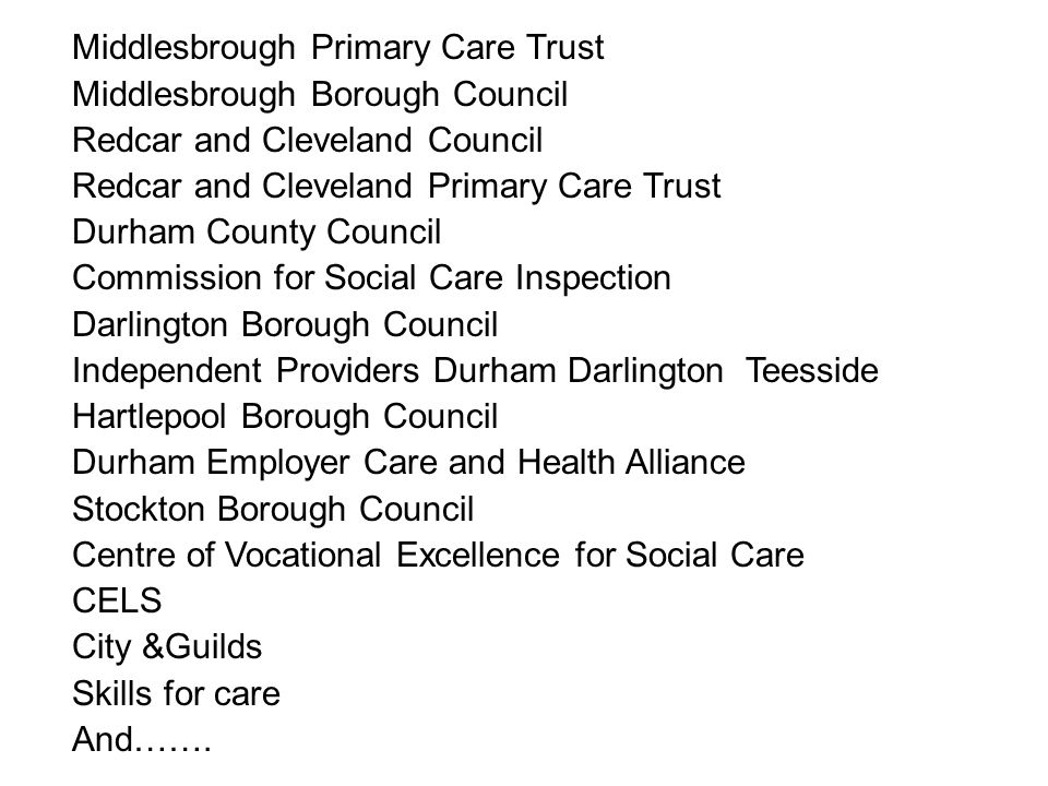 Middlesbrough Primary Care Trust Middlesbrough Borough Council Redcar and Cleveland Council Redcar and Cleveland Primary Care Trust Durham County Council Commission for Social Care Inspection Darlington Borough Council Independent Providers Durham Darlington Teesside Hartlepool Borough Council Durham Employer Care and Health Alliance Stockton Borough Council Centre of Vocational Excellence for Social Care CELS City &Guilds Skills for care And…….