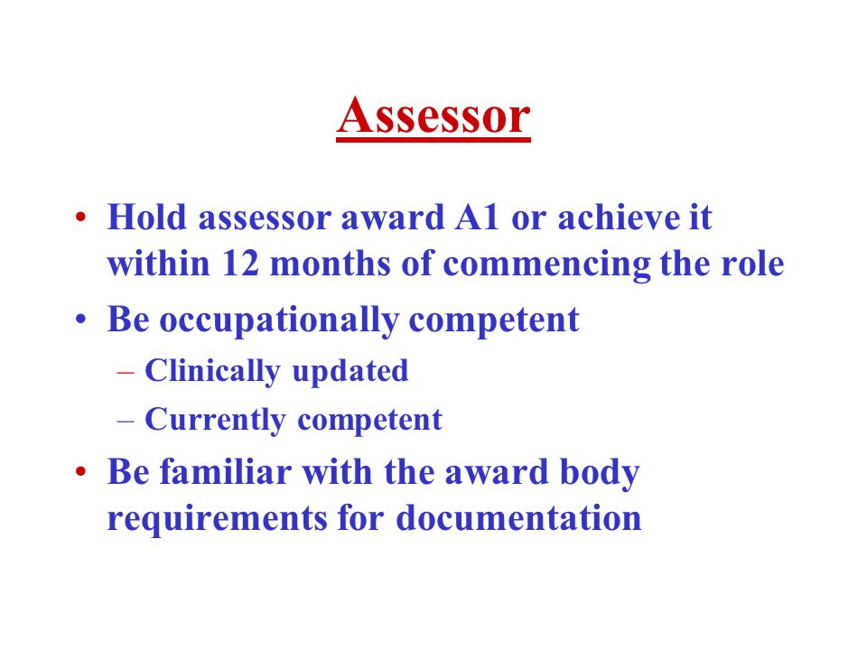 Assessor Hold assessor award A1 or achieve it within 12 months of commencing the role Be occupationally competent –Clinically updated –Currently competent Be familiar with the award body requirements for documentation