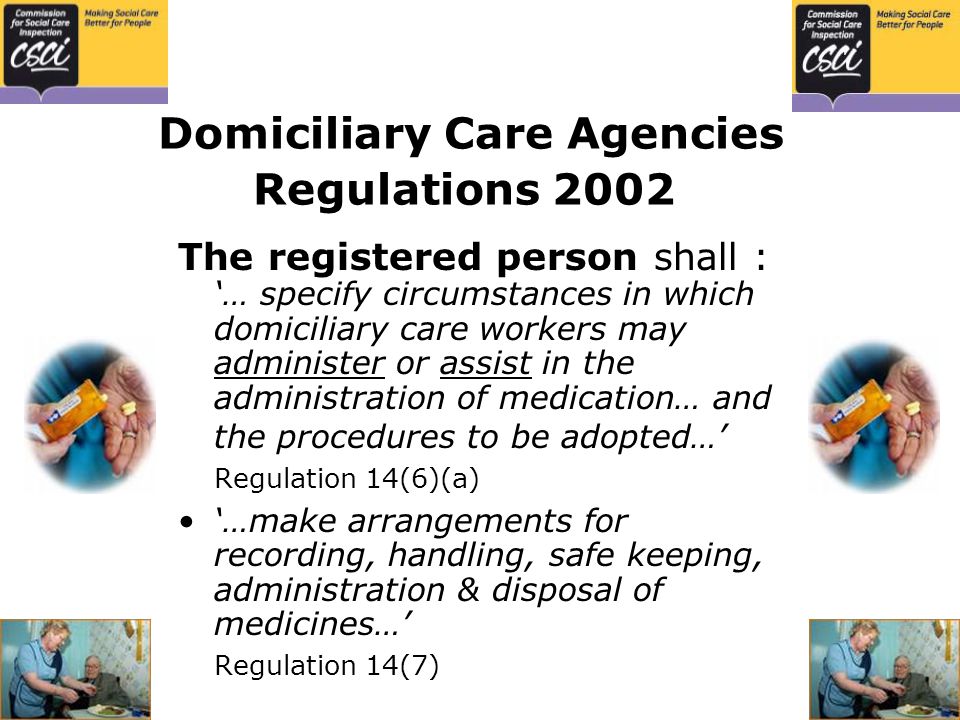 Domiciliary Care Agencies Regulations 2002 The registered person shall : ‘… specify circumstances in which domiciliary care workers may administer or assist in the administration of medication… and the procedures to be adopted…’ Regulation 14(6)(a) ‘…make arrangements for recording, handling, safe keeping, administration & disposal of medicines…’ Regulation 14(7)
