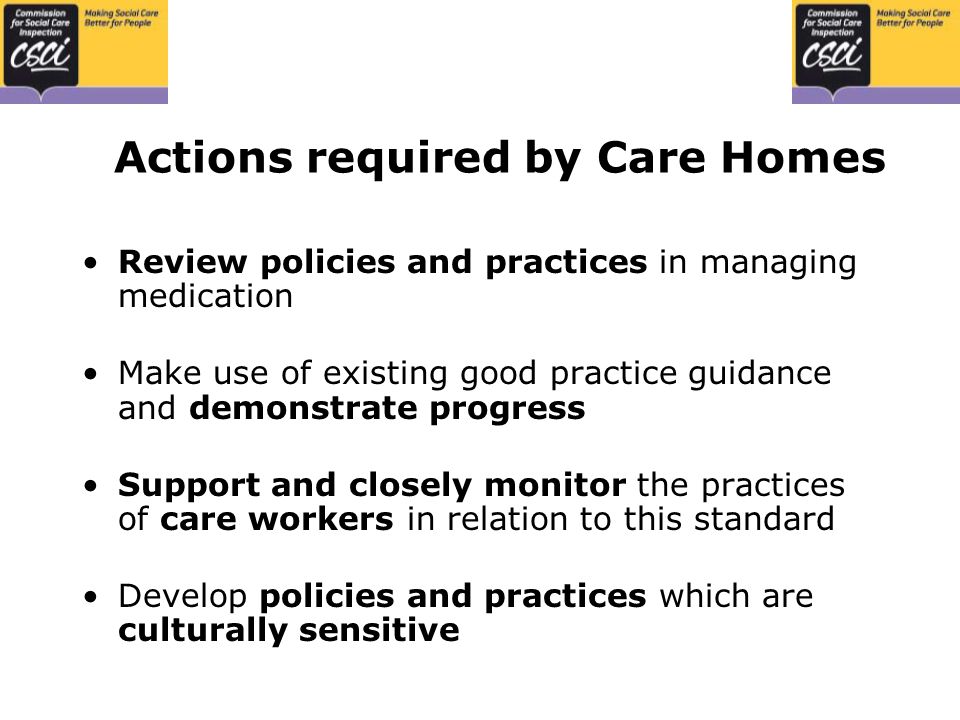 Actions required by Care Homes Review policies and practices in managing medication Make use of existing good practice guidance and demonstrate progress Support and closely monitor the practices of care workers in relation to this standard Develop policies and practices which are culturally sensitive
