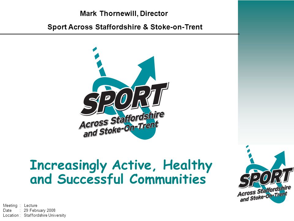 Increasingly Active, Healthy and Successful Communities Mark Thornewill, Director Sport Across Staffordshire & Stoke-on-Trent Meeting : Lecture Date : 29 February 2008 Location : Staffordshire University